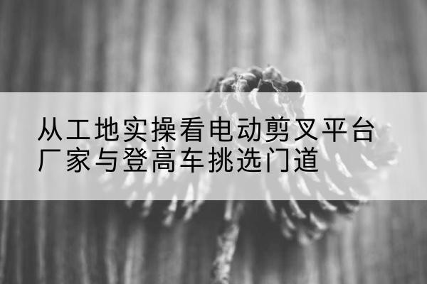赣电动剪叉升降平台厂家-从工地实操看电动剪叉平台厂家与登高车挑选门道
