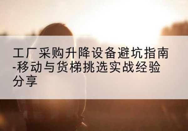 赣移动式升降机怎么选-工厂采购升降设备避坑指南-移动与货梯挑选实战经验分享