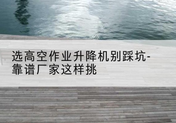 赣剪叉式升降机厂家-选高空作业升降机别踩坑-靠谱厂家这样挑