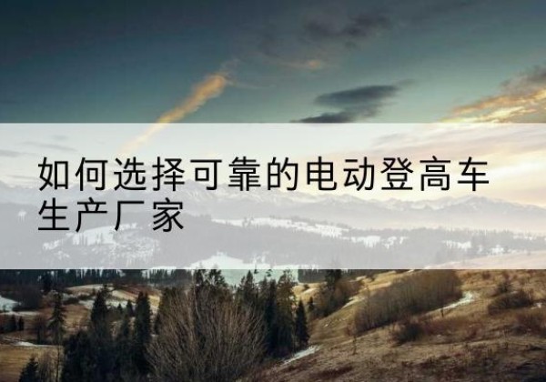 赣电动登高车厂家-如何选择可靠的电动登高车生产厂家