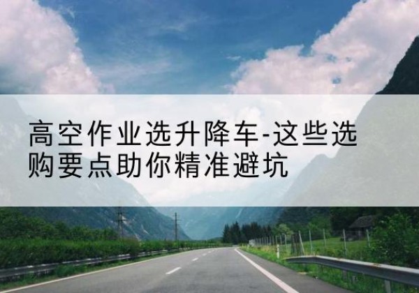 赣升降车厂家-高空作业选升降车-这些选购要点助你*避坑
