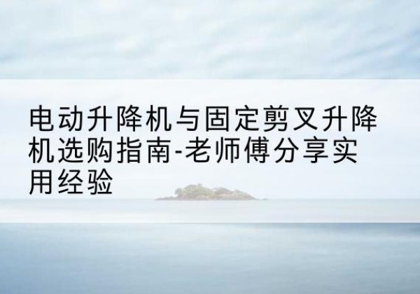 赣电动升降机怎么选-电动升降机与固定剪叉升降机选购指南-老师傅分享实用经验