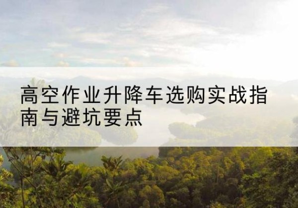 赣升降车怎么选-高空作业升降车选购实战指南与避坑要点