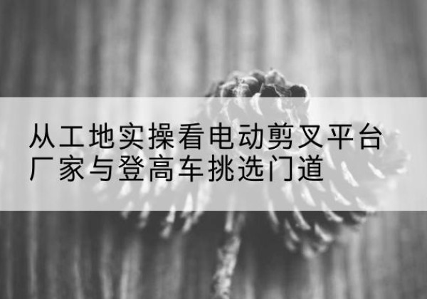 赣电动剪叉升降平台厂家-从工地实操看电动剪叉平台厂家与登高车挑选门道