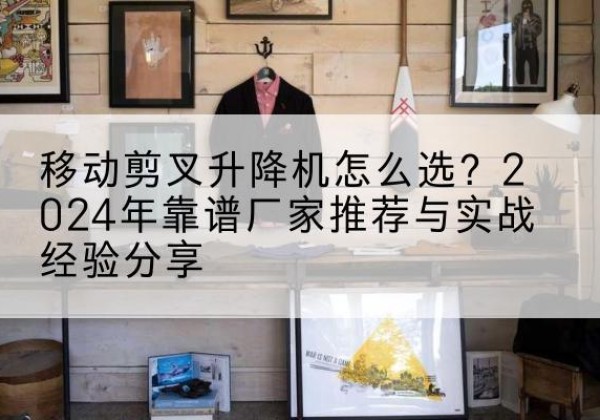 赣升降平台厂家推荐-移动剪叉升降机怎么选？2024年靠谱厂家推荐与实战经验分享