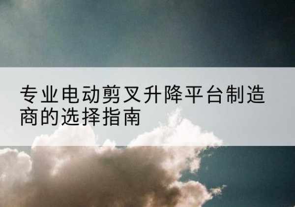 赣电动剪叉升降平台厂家-专业电动剪叉升降平台制造商的选择指南